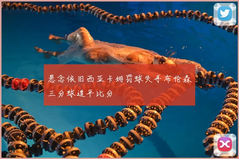 悬念依旧西亚卡姆罚球失手布伦森三分球追平比分