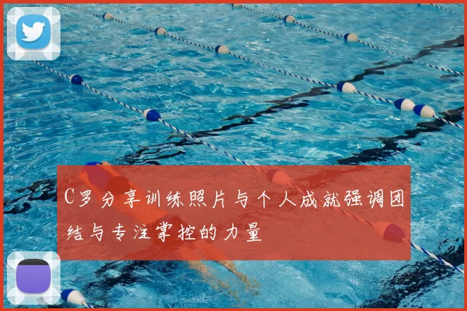 C罗分享训练照片与个人成就强调团结与专注掌控的力量