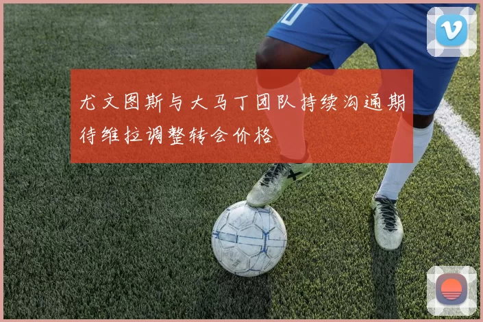 尤文图斯与大马丁团队持续沟通期待维拉调整转会价格