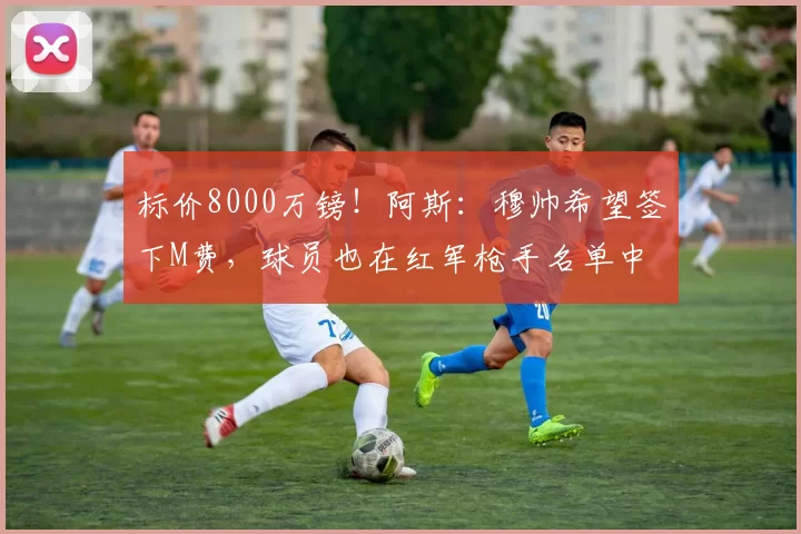 标价8000万镑!阿斯:穆帅希望签下M费,球员也在红军枪手名单中