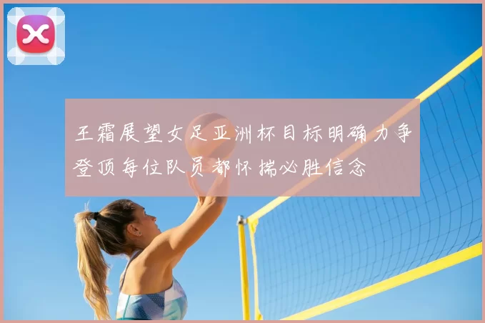 王霜展望女足亚洲杯目标明确力争登顶每位队员都怀揣必胜信念