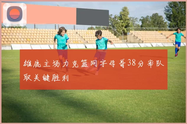 雄鹿主场力克篮网字母哥38分率队取关键胜利