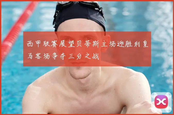 西甲联赛展望贝蒂斯主场迎胜利皇马客场争夺三分之战