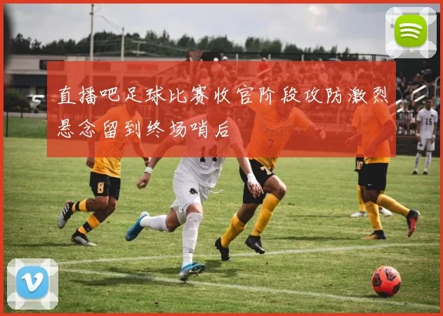 直播吧足球比赛收官阶段攻防激烈悬念留到终场哨后
