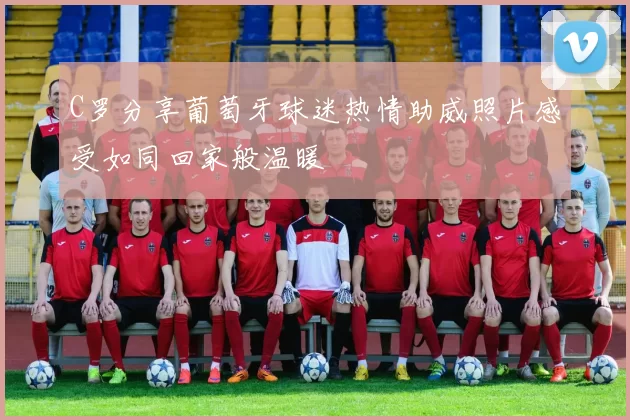 C罗分享葡萄牙球迷热情助威照片感受如同回家般温暖