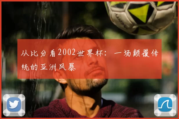 从比分看2002世界杯：一场颠覆传统的亚洲风暴