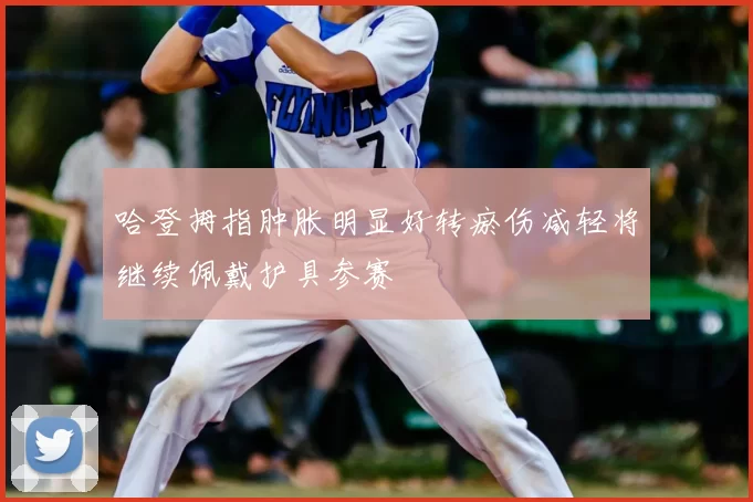 哈登拇指肿胀明显好转瘀伤减轻将继续佩戴护具参赛