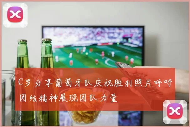 C罗分享葡萄牙队庆祝胜利照片呼吁团结精神展现团队力量