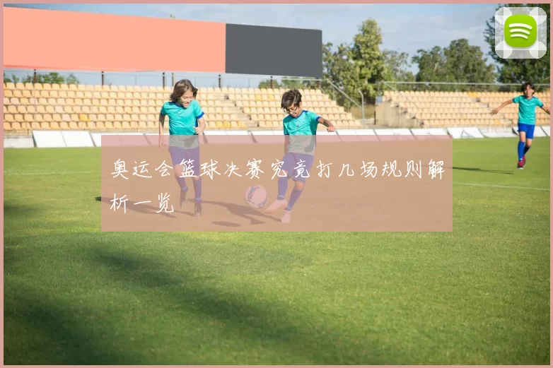 奥运会篮球决赛究竟打几场规则解析一览