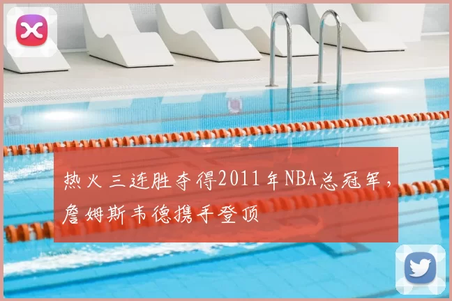 热火三连胜夺得2011年NBA总冠军，詹姆斯韦德携手登顶