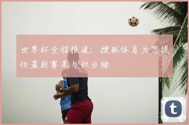世界杯全程报道:搜狐体育为您提供最新赛果与积分榜