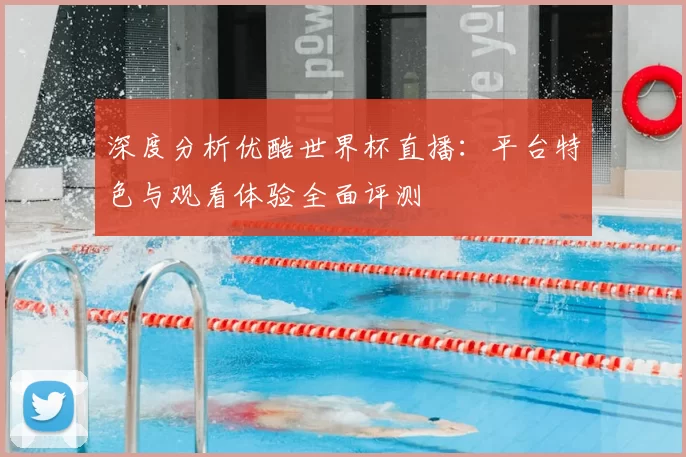 深度分析优酷世界杯直播：平台特色与观看体验全面评测
