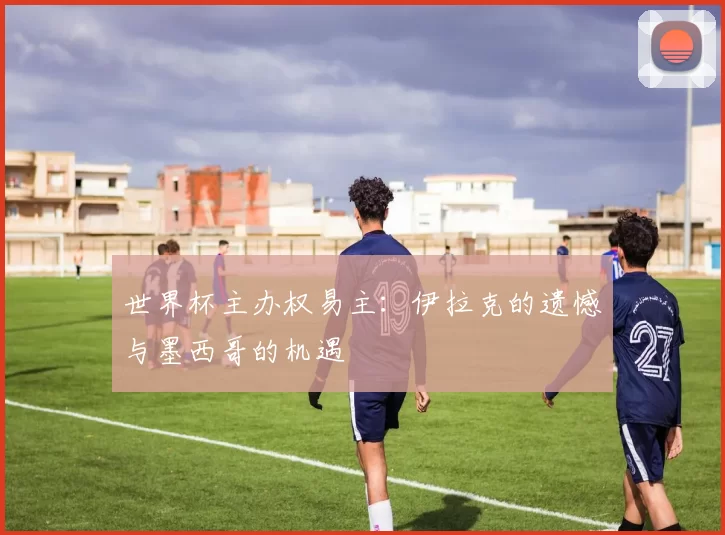 世界杯主办权易主:伊拉克的遗憾与墨西哥的机遇