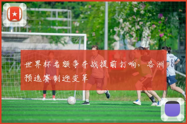 世界杯名额争夺战提前打响,各洲预选赛制迎变革